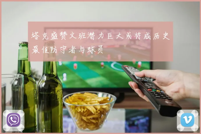 塔克盛赞文班潜力巨大或将成历史最佳防守者与球员