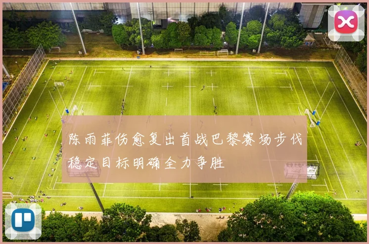 陈雨菲伤愈复出首战巴黎赛场步伐稳定目标明确全力争胜