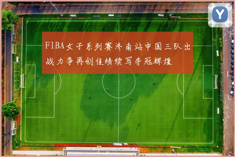 FIBA女子系列赛济南站中国三队出战力争再创佳绩续写夺冠辉煌