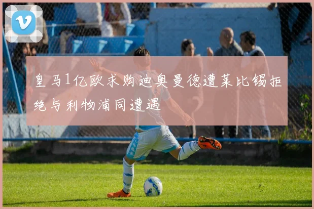 皇马1亿欧求购迪奥曼德遭莱比锡拒绝与利物浦同遭遇
