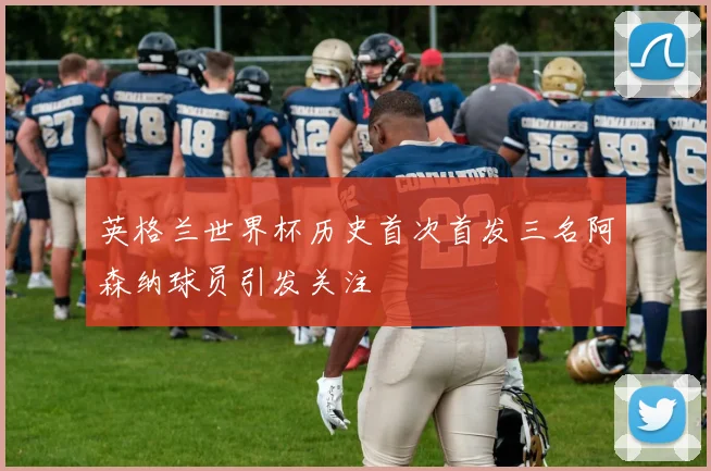 英格兰世界杯历史首次首发三名阿森纳球员引发关注