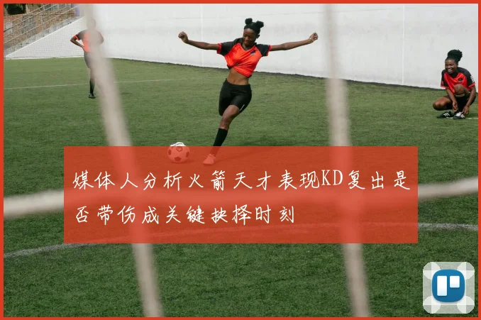 媒体人分析火箭天才表现KD复出是否带伤成关键抉择时刻