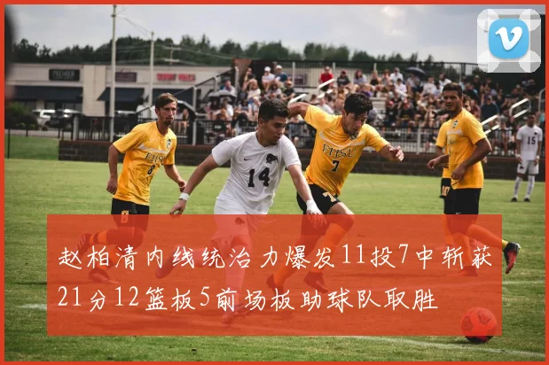 赵柏清内线统治力爆发11投7中斩获21分12篮板5前场板助球队取胜